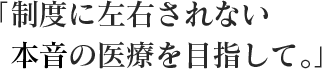 制度に左右されない本物の医療を目指して。